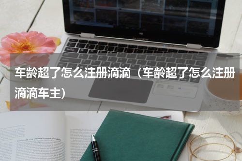 车龄超了怎么注册滴滴（车龄超了怎么注册滴滴车主）