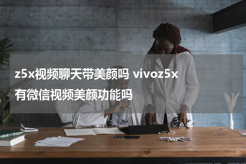 z5x视频聊天带美颜吗 vivoz5x有微信视频美颜功能吗