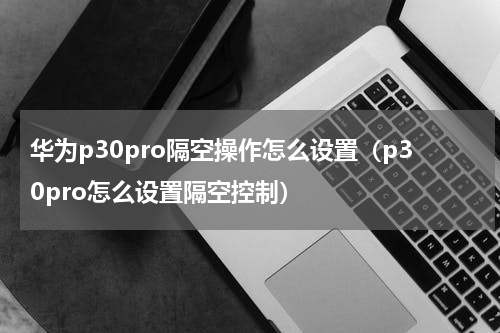 华为p30pro隔空操作怎么设置（p30pro怎么设置隔空控制）