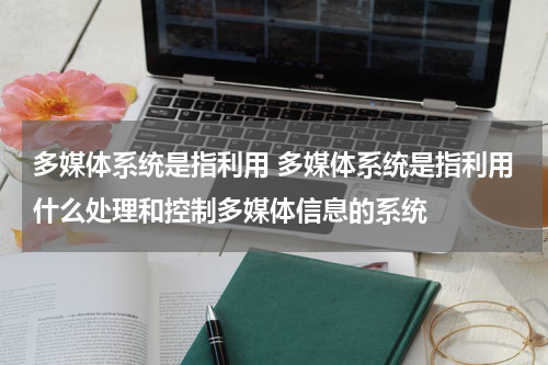 多媒体系统是指利用 多媒体系统是指利用什么处理和控制多媒体信息的系统