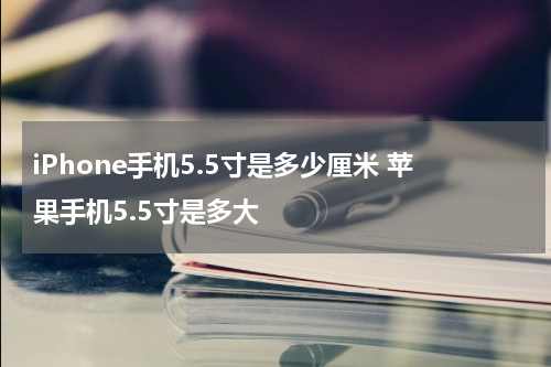 iPhone手机5.5寸是多少厘米 苹果手机5.5寸是多大