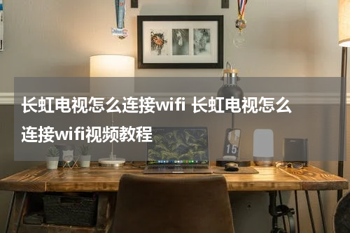 长虹电视怎么连接wifi 长虹电视怎么连接wifi视频教程