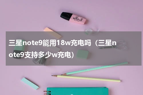 三星note9能用18w充电吗（三星note9支持多少w充电）