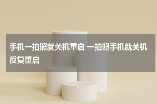 手机一拍照就关机重启 一拍照手机就关机反复重启