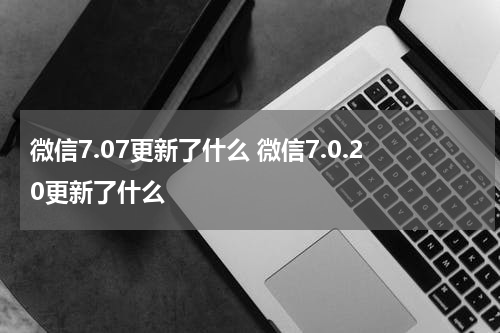 微信7.07更新了什么 微信7.0.20更新了什么