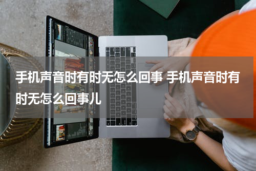 手机声音时有时无怎么回事 手机声音时有时无怎么回事儿