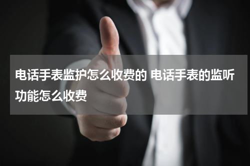 电话手表监护怎么收费的 电话手表的监听功能怎么收费