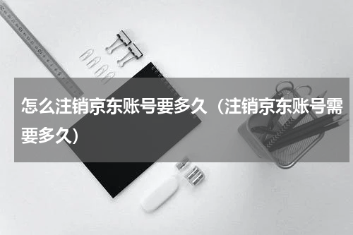 怎么注销京东账号要多久（注销京东账号需要多久）