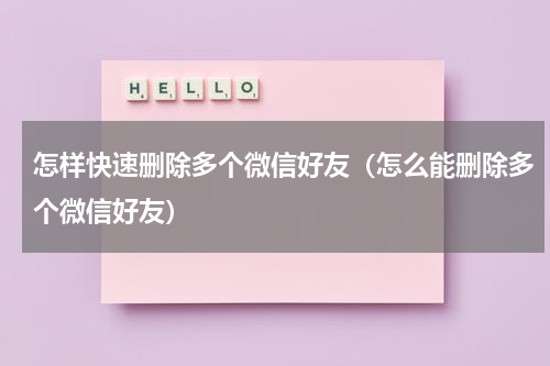 怎样快速删除多个微信好友（怎么能删除多个微信好友）