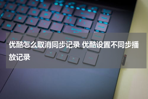 优酷怎么取消同步记录 优酷设置不同步播放记录