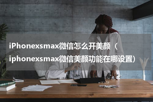 iPhonexsmax微信怎么开美颜（iphonexsmax微信美颜功能在哪设置）