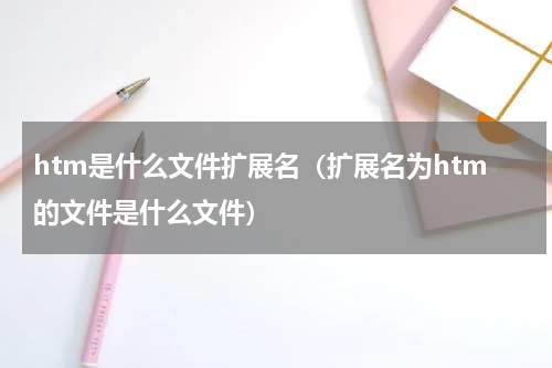 htm是什么文件扩展名（扩展名为htm的文件是什么文件）