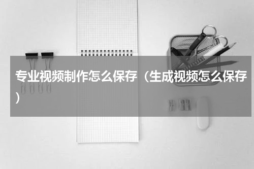 专业视频制作怎么保存（生成视频怎么保存）