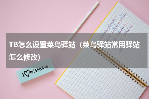 TB怎么设置菜鸟驿站（菜鸟驿站常用驿站怎么修改）
