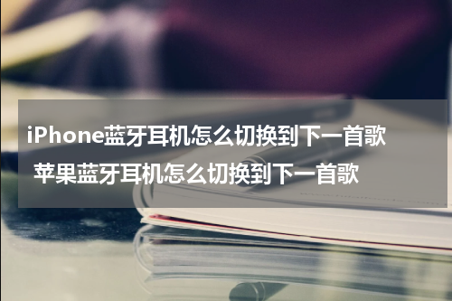 iPhone蓝牙耳机怎么切换到下一首歌 苹果蓝牙耳机怎么切换到下一首歌