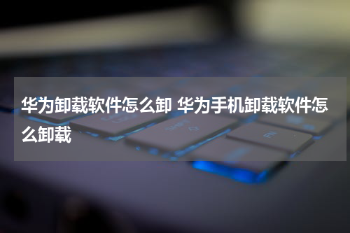 华为卸载软件怎么卸 华为手机卸载软件怎么卸载