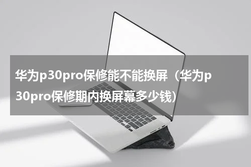 华为p30pro保修能不能换屏（华为p30pro保修期内换屏幕多少钱）
