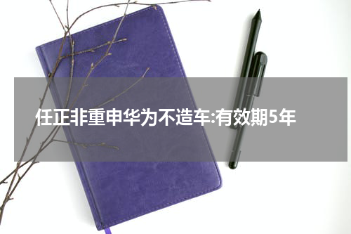 任正非重申华为不造车:有效期5年