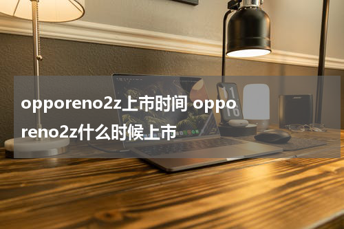 opporeno2z上市时间 opporeno2z什么时候上市