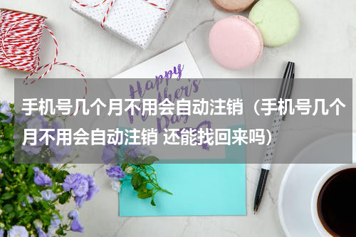 手机号几个月不用会自动注销（手机号几个月不用会自动注销 还能找回来吗）