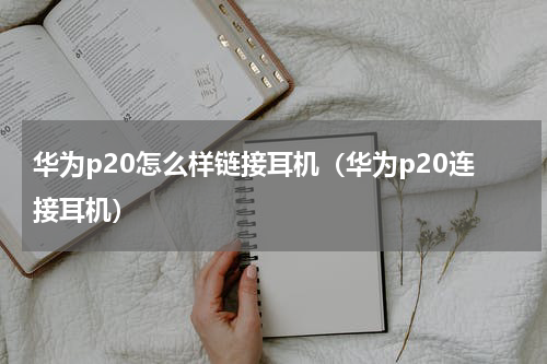 华为p20怎么样链接耳机（华为p20连接耳机）