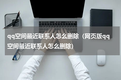 qq空间最近联系人怎么删除（网页版qq空间最近联系人怎么删除）
