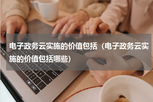 电子政务云实施的价值包括（电子政务云实施的价值包括哪些）