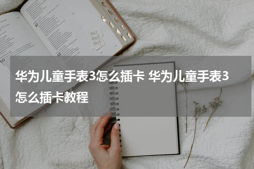 华为儿童手表3怎么插卡 华为儿童手表3怎么插卡教程
