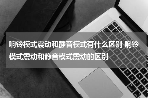 响铃模式震动和静音模式有什么区别 响铃模式震动和静音模式震动的区别