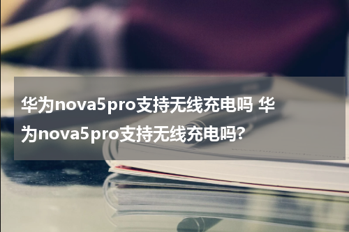 华为nova5pro支持无线充电吗 华为nova5pro支持无线充电吗?