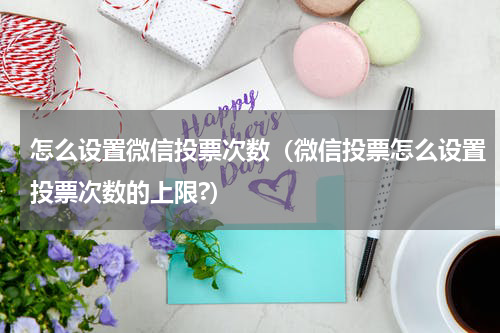 怎么设置微信投票次数（微信投票怎么设置投票次数的上限?）