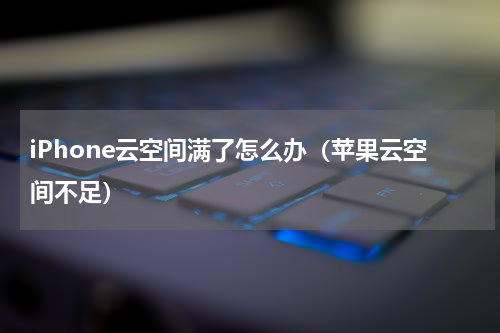 iPhone云空间满了怎么办（苹果云空间不足）