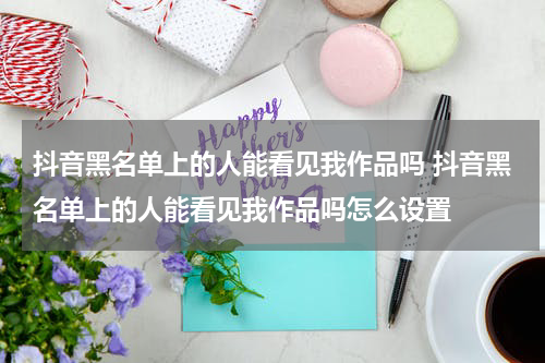 抖音黑名单上的人能看见我作品吗 抖音黑名单上的人能看见我作品吗怎么设置