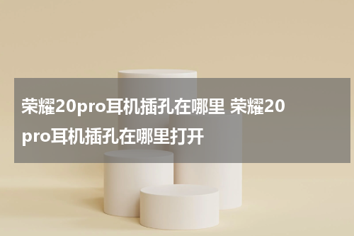 荣耀20pro耳机插孔在哪里 荣耀20pro耳机插孔在哪里打开
