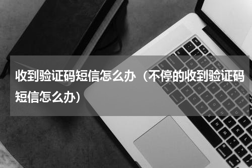 收到验证码短信怎么办（不停的收到验证码短信怎么办）