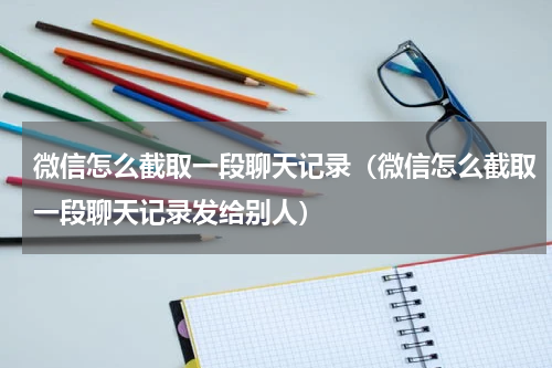 微信怎么截取一段聊天记录（微信怎么截取一段聊天记录发给别人）