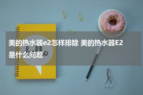 美的热水器e2怎样排除 美的热水器E2是什么问题