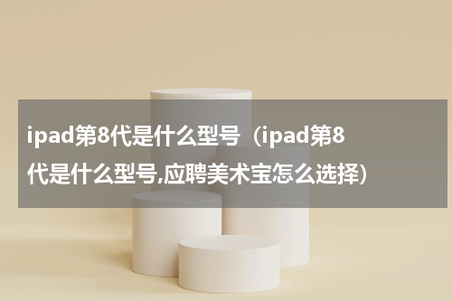 ipad第8代是什么型号（ipad第8代是什么型号,应聘美术宝怎么选择）