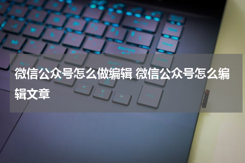 微信公众号怎么做编辑 微信公众号怎么编辑文章