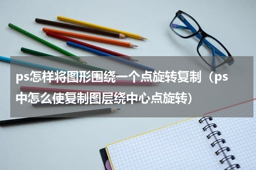 ps怎样将图形围绕一个点旋转复制（ps中怎么使复制图层绕中心点旋转）