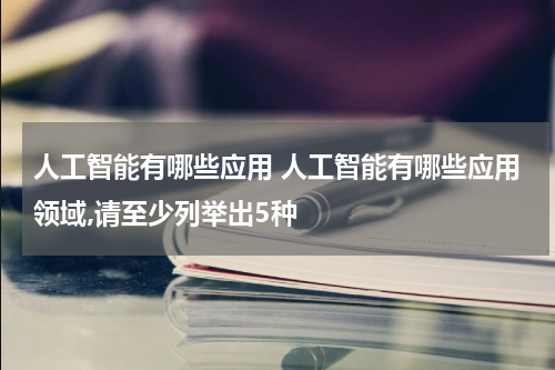 人工智能有哪些应用 人工智能有哪些应用领域,请至少列举出5种
