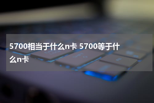5700相当于什么n卡 5700等于什么n卡