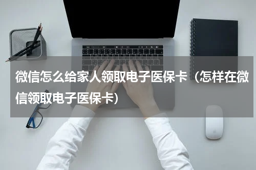 微信怎么给家人领取电子医保卡（怎样在微信领取电子医保卡）