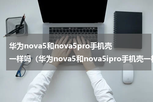 华为nova5和nova5pro手机壳一样吗（华为nova5和nova5ipro手机壳一样吗）