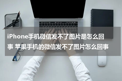 iPhone手机微信发不了图片是怎么回事 苹果手机的微信发不了图片怎么回事