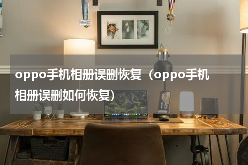 oppo手机相册误删恢复（oppo手机相册误删如何恢复）