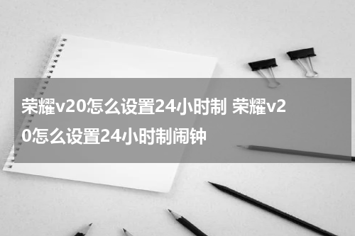 荣耀v20怎么设置24小时制 荣耀v20怎么设置24小时制闹钟