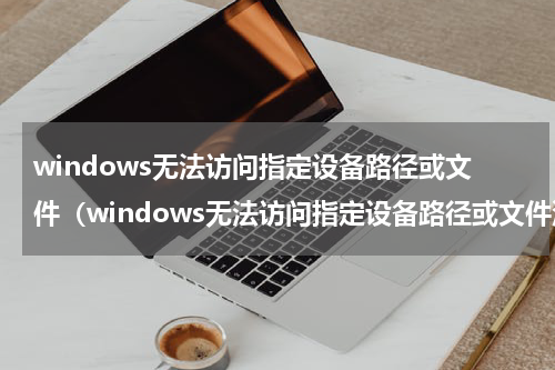 windows无法访问指定设备路径或文件（windows无法访问指定设备路径或文件没有权限）