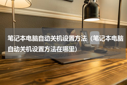 笔记本电脑自动关机设置方法（笔记本电脑自动关机设置方法在哪里）