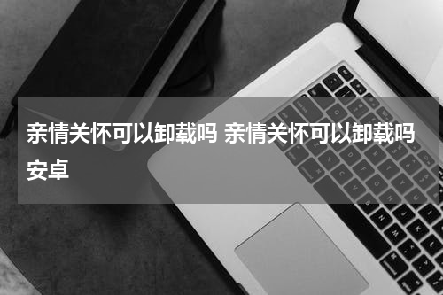 亲情关怀可以卸载吗 亲情关怀可以卸载吗安卓